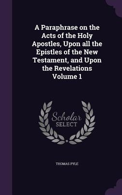 A Paraphrase on the Acts of the Holy Apostles, Upon all the Epistles of the New Testament, and Upon the Revelations Volume 1 by Pyle, Thomas