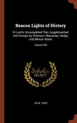 Beacon Lights of History: Dr Lord's Uncompleted Plan, Supplemented with Essays by Emerson, Macaulay, Hedge, and Mercer Adam; Volume XIII by Lord, John
