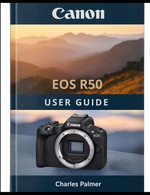CANON EOS R50 User Guide: A Complete Handbook From Out of the Box to Cinematic Video and Professional Photography by Palmer, Charles