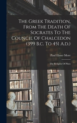 The Greek Tradition, From The Death Of Socrates To The Council Of Chalcedon (399 B.c. To 451 A.d.): The Religion Of Plato by More, Paul Elmer