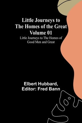 Little Journeys to the Homes of the Great - Volume 01: Little Journeys to the Homes of Good Men and Great by Hubbard, Elbert