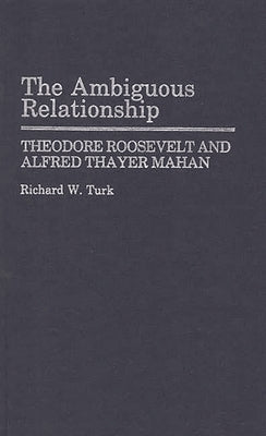 The Ambiguous Relationship: Theodore Roosevelt and Alfred Thayer Mahan by Turk, Richard