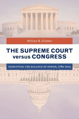 The Supreme Court Versus Congress: Disrupting the Balance of Power, 1789-2014 by Glidden, William B.