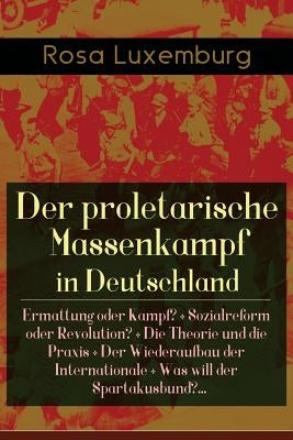 Der proletarische Massenkampf in Deutschland: Ermattung oder Kampf? + Sozialreform oder Revolution? + Die Theorie und die Praxis + Der Wiederaufbau de by Luxemburg, Rosa