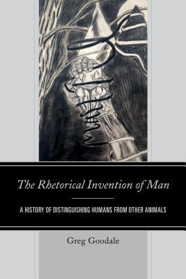 The Rhetorical Invention of Man: A History of Distinguishing Humans from Other Animals by Goodale, Greg
