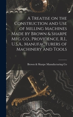 A Treatise on the Construction and use of Milling Machines Made by Brown & Sharpe mfg. co., Providence, R.I., U.S.A., Manufacturers of Machinery and T by Co, Brown &. Sharpe Manufacturing