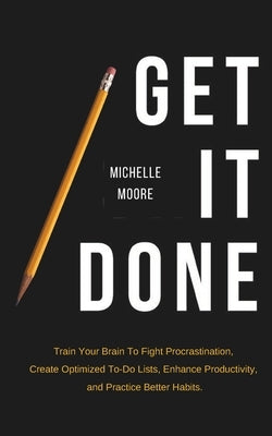 Get It Done: Train Your Brain To Fight Procrastination, Create Optimized To-Do Lists, Enhance Productivity, and Practice Better Habits by Moore, Michelle