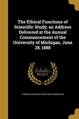 The Ethical Functions of Scientific Study; an Address Delivered at the Annual Commencement of the University of Michigan, June 28, 1888 by Chamberlin, Thomas Chrowder 1843-1928