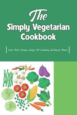 The Simply Vegetarian Cookbook: Cool And Unique Ways Of Cooking Without Meat: Yummy Vegetarian Diet Recipes by Monagas, Epifania