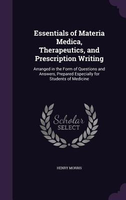 Essentials of Materia Medica, Therapeutics, and Prescription Writing: Arranged in the Form of Questions and Answers, Prepared Especially for Students by Morris, Henry