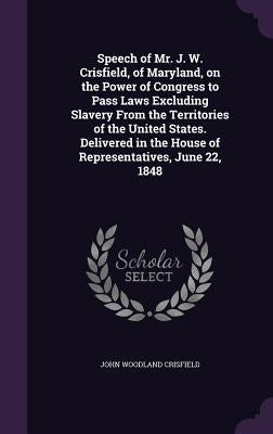 Speech of Mr. J. W. Crisfield, of Maryland, on the Power of Congress to Pass Laws Excluding Slavery From the Territories of the United States. Deliver by Crisfield, John Woodland