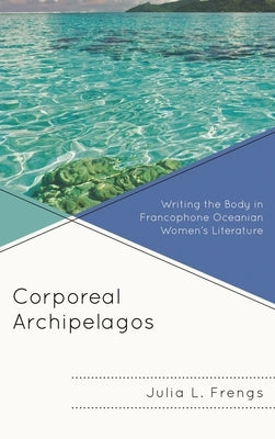 Corporeal Archipelagos: Writing the Body in Francophone Oceanian Women's Literature by Frengs, Julia