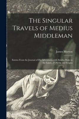 The Singular Travels of Medius Middleman: Entries From the Journal of His Adventures With Similus Buljo in the Lands of Obesia and Exigua by Morton, James
