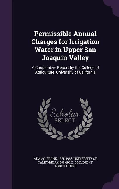 Permissible Annual Charges for Irrigation Water in Upper San Joaquin Valley: A Cooperative Report by the College of Agriculture, University of Califor by Adams, Frank
