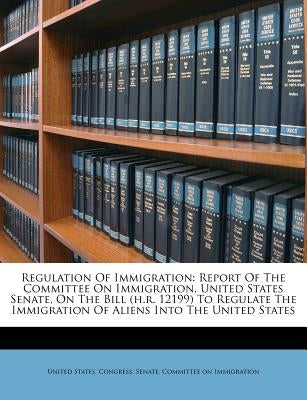 Regulation Of Immigration: Report Of The Committee On Immigration, United States Senate, On The Bill (h.r. 12199) To Regulate The Immigration Of by United States Congress Senate Committ