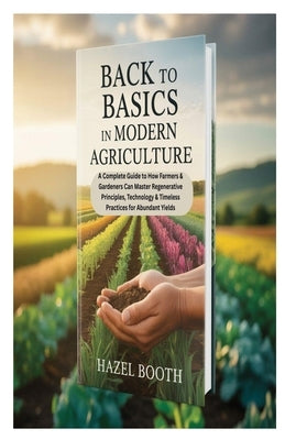 Back to Basics in Modern Agriculture: A Complete Guide to How Farmers & Gardeners Can Master Regenerative Principles, Technology & Timeless Practices by Booth, Hazel