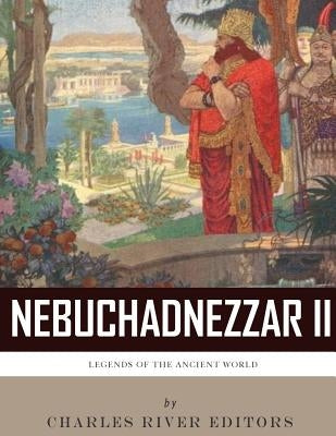 Legends of the Ancient World: The Life and Legacy of King Nebuchadnezzar II by Charles River