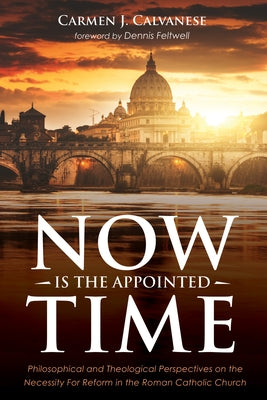 Now Is the Appointed Time: Philosophical and Theological Perspectives on the Necessity for Reform in the Roman Catholic Church by Calvanese, Carmen J.
