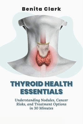 Thyroid Health Essentials: Understanding Nodules, Cancer Risks, and Treatment Options in 30 Minutes by Clark, Benita