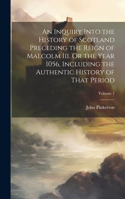 An Inquiry Into the History of Scotland Preceding the Reign of Malcolm Iii. Or the Year 1056, Including the Authentic History of That Period; Volume 1 by Pinkerton, John