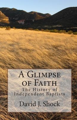 A Glimpse of Faith: The History of Independent Baptists by Shock, David J.