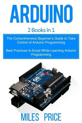 Arduino: 2 Books in 1: The Comprehensive Beginner's Guide to Take Control of Arduino Programming & Best Practices to Excel Whil by Price, Miles