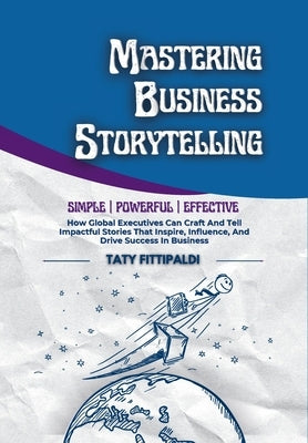 Mastering Business Storytelling: How Global Executives Can Craft And Tell Impactful Stories That Inspire, Influence, And Drive Success In Business by Fittipaldi, Taty