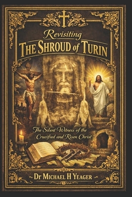 Revisiting The Shroud of Turin: The Silent Witness of the Crucified and Risen Christ by Yeager, Michael H.