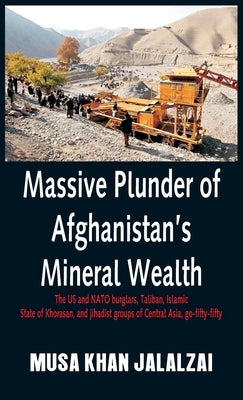 Massive Plunder of Afghanistan's Mineral Wealth: The US and NATO burglars, Taliban, Islamic State of Khorasan, and jihadist groups of Central Asia, go by Jalalzai, Musa Khan