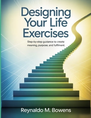 Designing Your Life Exercises: Step-by-Step Guidance to Create Meaning, Purpose, and Fulfillment by M. Bowens, Reynaldo