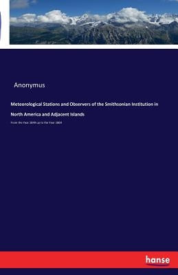 Meteorological Stations and Observers of the Smithsonian Institution in North America and Adjacent Islands: From the Year 1849 up to the Year 1869 by Anonymus
