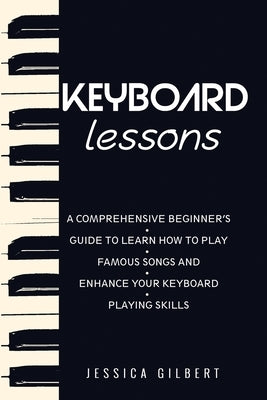 Keyboard Lessons: A Comprehensive Beginner's Guide to Learn How to Play Famous Songs and Enhance Your Keyboard Playing Skills by Gilbert, Jessica