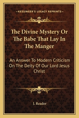 The Divine Mystery Or The Babe That Lay In The Manger: An Answer To Modern Criticism On The Deity Of Our Lord Jesus Christ by Reader, J.