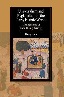 Universalism and Regionalism in the Early Islamic World: The Beginnings of Local History-Writing by Munt, Harry