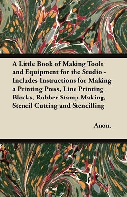 A Little Book of Making Tools and Equipment for the Studio - Includes Instructions for Making a Printing Press, Line Printing Blocks, Rubber Stamp Mak by Anon