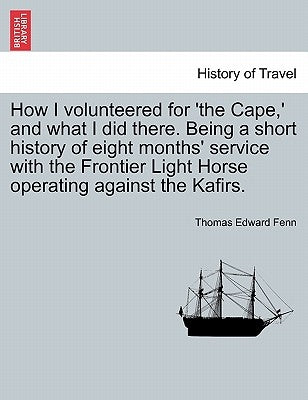 How I Volunteered for 'The Cape, ' and What I Did There. Being a Short History of Eight Months' Service with the Frontier Light Horse Operating Agains by Fenn, Thomas Edward