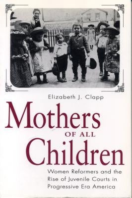 Mothers of All Children: Women Reformers and the Rise of Juvenile Courts in Progressive Era America by Clapp, Elizabeth J.