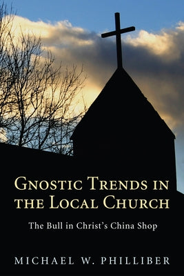 Gnostic Trends in the Local Church: The Bull in Christ's China Shop by Philliber, Michael