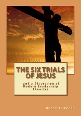 The Six Trials of Jesus: And a Discussion of Modern Leadership Theories by Thibodeau, Robert R.