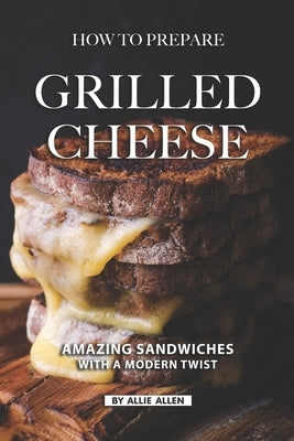How To Prepare Grilled Cheese: Amazing Sandwiches with a Modern Twist by Allen, Allie