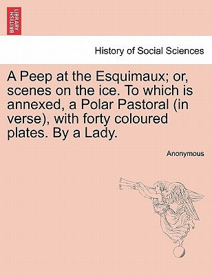 A Peep at the Esquimaux; Or, Scenes on the Ice. to Which Is Annexed, a Polar Pastoral (in Verse), with Forty Coloured Plates. by a Lady. by Anonymous