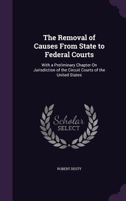 The Removal of Causes From State to Federal Courts: With a Preliminary Chapter On Jurisdiction of the Circuit Courts of the United States by Desty, Robert
