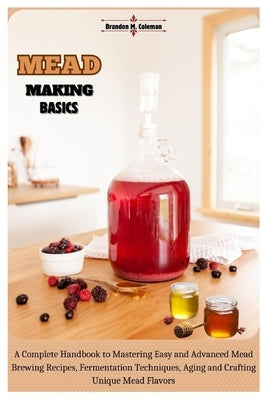 Mead Making Basics: A Complete Handbook to Mastering Easy and Advanced Mead Brewing Recipes, Fermentation Techniques, Aging and Crafting U by M. Coleman, Brandon