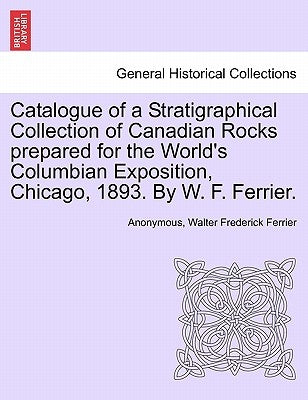 Catalogue of a Stratigraphical Collection of Canadian Rocks Prepared for the World's Columbian Exposition, Chicago, 1893. by W. F. Ferrier. by Anonymous