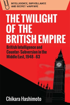 The Twilight of the British Empire: British Intelligence and Counter-Subversion in the Middle East, 1948-63 by Hashimoto, Chikara