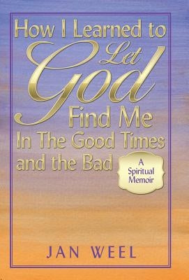 How I Learned to Let God Find Me in the Good Times and the Bad: A Spiritual Memoir by Weel, Jan