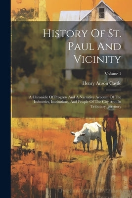 History Of St. Paul And Vicinity: A Chronicle Of Progress And A Narrative Account Of The Industries, Institutions, And People Of The City And Its Trib by Castle, Henry Anson