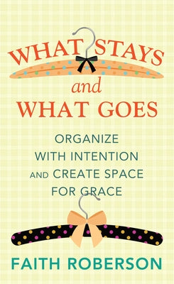 What Stays and What Goes: Organize with Intention and Create Space for Grace by Roberson, Faith