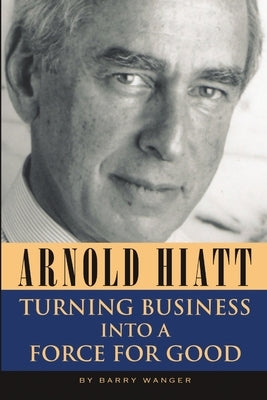Arnold Hiatt: Turning Business Into a Force for Good by Wanger, Barry