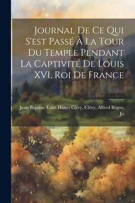Journal de ce qui S'est Passé à la Tour du Temple Pendant la Captivité de Louis XVI, roi de France by Baptiste Cant Hanet Cléry, Cléry Alfr